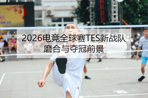 2026电竞全球赛TES新战队磨合与夺冠前景 - JiuyouApp